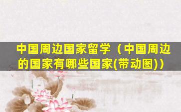 中国周边国家留学（中国周边的国家有哪些国家(带动图)）