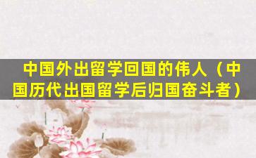 中国外出留学回国的伟人（中国历代出国留学后归国奋斗者）
