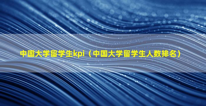 中国大学留学生kpi（中国大学留学生人数排名）