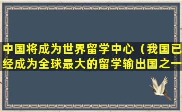 中国将成为世界留学中心（我国已经成为全球最大的留学输出国之一,出国留学）