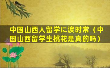 中国山西人留学に涙时常（中国山西留学生桃花是真的吗）
