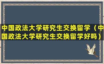 中国政法大学研究生交换留学（中国政法大学研究生交换留学好吗）