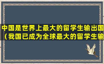 中国是世界上最大的留学生输出国（我国已成为全球最大的留学生输出国之一,出国留学）
