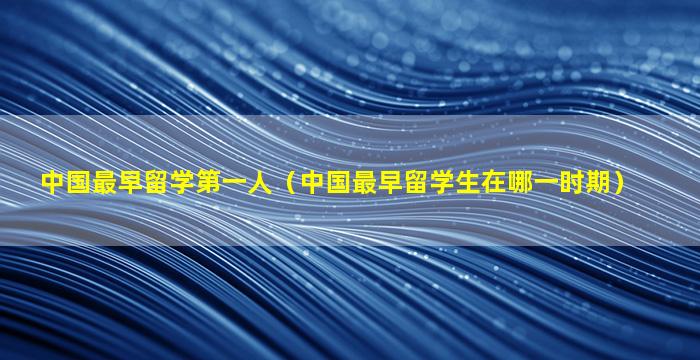 中国最早留学第一人（中国最早留学生在哪一时期）