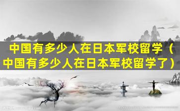 中国有多少人在日本军校留学（中国有多少人在日本军校留学了）