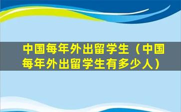中国每年外出留学生（中国每年外出留学生有多少人）