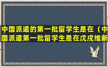 中国派遣的第一批留学生是在（中国派遣第一批留学生是在戊戌维新时期）