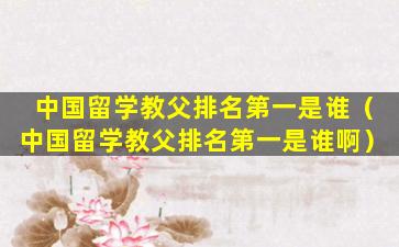 中国留学教父排名第一是谁（中国留学教父排名第一是谁啊）