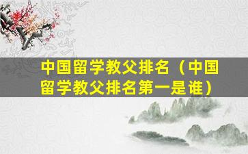 中国留学教父排名（中国留学教父排名第一是谁）