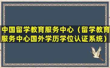 中国留学教育服务中心（留学教育服务中心国外学历学位认证系统）