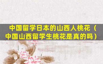 中国留学日本的山西人桃花（中国山西留学生桃花是真的吗）
