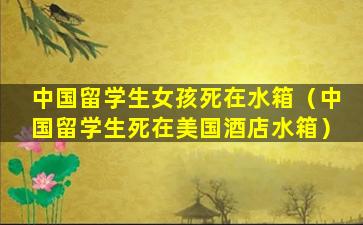 中国留学生女孩死在水箱（中国留学生死在美国酒店水箱）