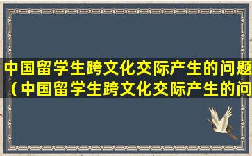 中国留学生跨文化交际产生的问题（中国留学生跨文化交际产生的问题是什么）