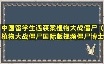 中国留学生遇袭案植物大战僵尸（植物大战僵尸国际版视频僵尸博士）