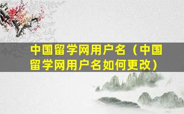 中国留学网用户名（中国留学网用户名如何更改）