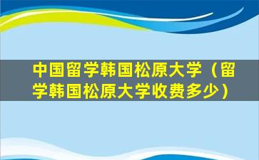 中国留学韩国松原大学（留学韩国松原大学收费多少）