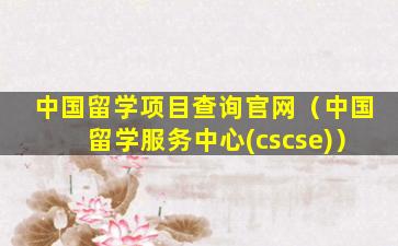 中国留学项目查询官网（中国留学服务中心(cscse)）