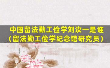 中国留法勤工俭学刘汝一是谁（留法勤工俭学纪念馆研究员）