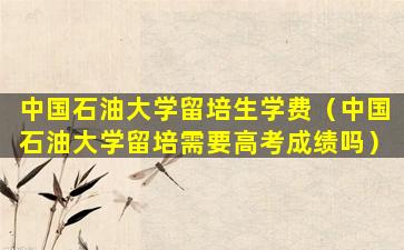 中国石油大学留培生学费（中国石油大学留培需要高考成绩吗）