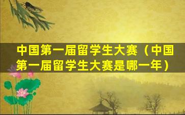 中国第一届留学生大赛（中国第一届留学生大赛是哪一年）