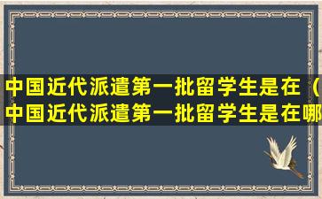 中国近代派遣第一批留学生是在（中国近代派遣第一批留学生是在哪个国家）