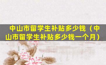 中山市留学生补贴多少钱（中山市留学生补贴多少钱一个月）