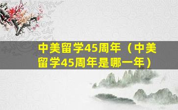 中美留学45周年（中美留学45周年是哪一年）