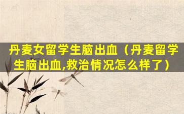 丹麦女留学生脑出血（丹麦留学生脑出血,救治情况怎么样了）