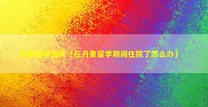 丹麦留学医保（在丹麦留学期间住院了怎么办）