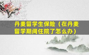 丹麦留学生保险（在丹麦留学期间住院了怎么办）