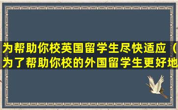 为帮助你校英国留学生尽快适应（为了帮助你校的外国留学生更好地了解中国文化）