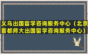 义乌出国留学咨询服务中心（北京首都师大出国留学咨询服务中心）