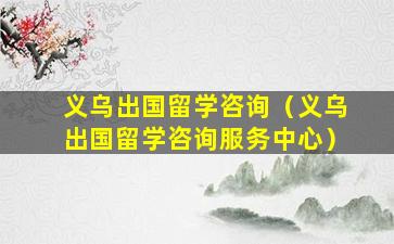 义乌出国留学咨询（义乌出国留学咨询服务中心）