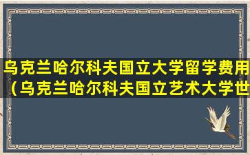 乌克兰哈尔科夫国立大学留学费用（乌克兰哈尔科夫国立艺术大学世界排名）