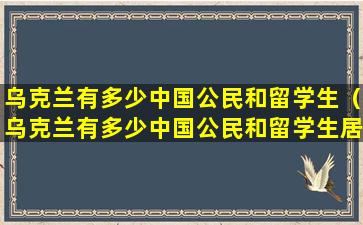 乌克兰有多少中国公民和留学生（乌克兰有多少中国公民和留学生居住）