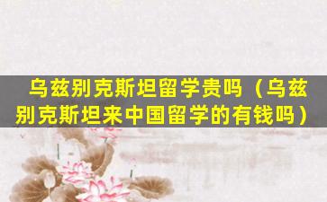 乌兹别克斯坦留学贵吗（乌兹别克斯坦来中国留学的有钱吗）