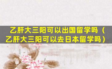 乙肝大三阳可以出国留学吗（乙肝大三阳可以去日本留学吗）