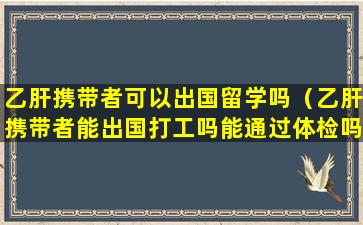 乙肝携带者可以出国留学吗（乙肝携带者能出国打工吗能通过体检吗）