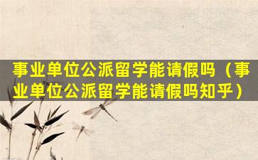 事业单位公派留学能请假吗（事业单位公派留学能请假吗知乎）