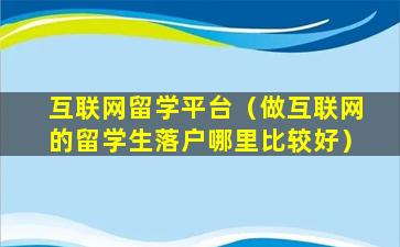 互联网留学平台（做互联网的留学生落户哪里比较好）
