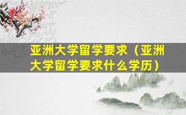 亚洲大学留学要求（亚洲大学留学要求什么学历）