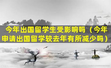 今年出国留学生受影响吗（今年申请出国留学较去年有所减少吗）