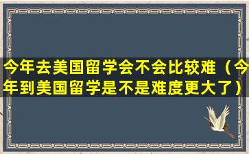 今年去美国留学会不会比较难（今年到美国留学是不是难度更大了）