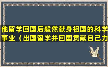 他留学回国后毅然献身祖国的科学事业（出国留学并回国贡献自己力量的人）