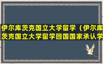 伊尔库茨克国立大学留学（伊尔库茨克国立大学留学回国国家承认学历吗）