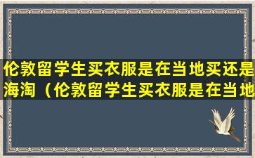 伦敦留学生买衣服是在当地买还是海淘（伦敦留学生买衣服是在当地买还是海淘上买）