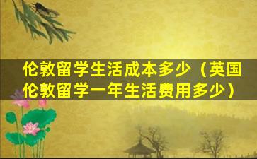 伦敦留学生活成本多少（英国伦敦留学一年生活费用多少）