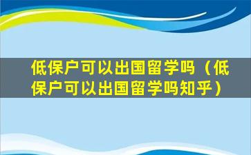 低保户可以出国留学吗（低保户可以出国留学吗知乎）