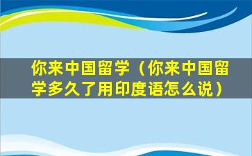 你来中国留学（你来中国留学多久了用印度语怎么说）