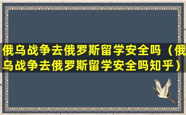 俄乌战争去俄罗斯留学安全吗（俄乌战争去俄罗斯留学安全吗知乎）